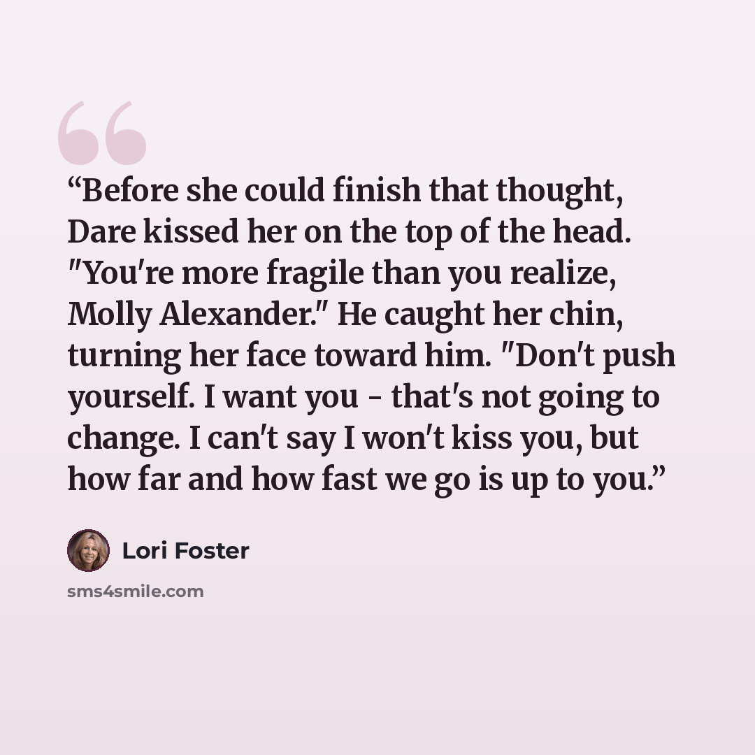 “Before she could finish that thought, Dare kissed her on the top of the head. "You're more fragile than you realize, Molly Alexander." He caught her chin, turning her face toward him. "Don't push yourself. I want you - that's not going to change. I can't say I won't kiss you, but how far and how…” quote by Lori Foster