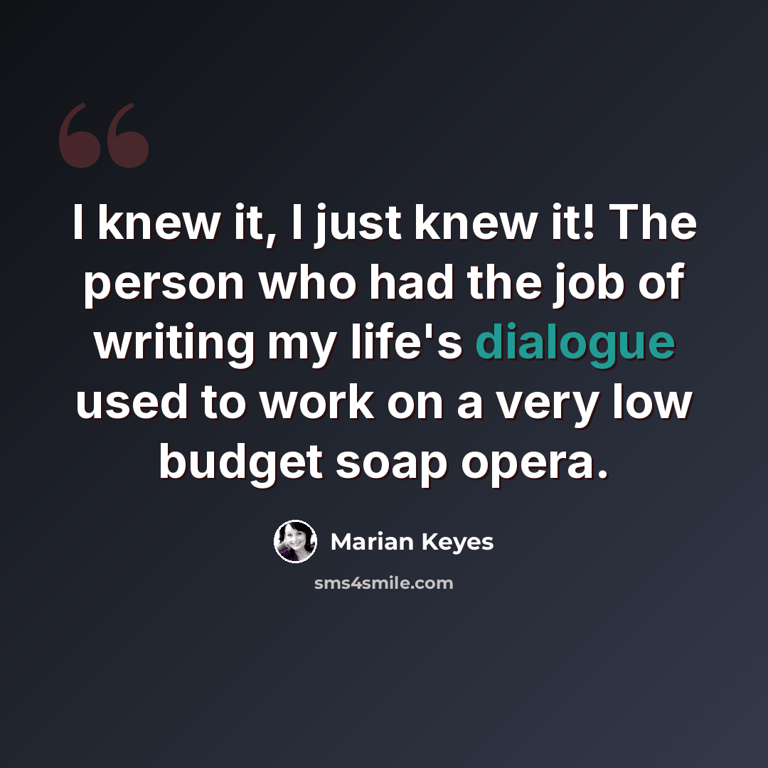 “I knew it, I just knew it! The person who had the job of writing my life's dialogue used to work on a very low budget soap opera.” quote by Marian Keyes