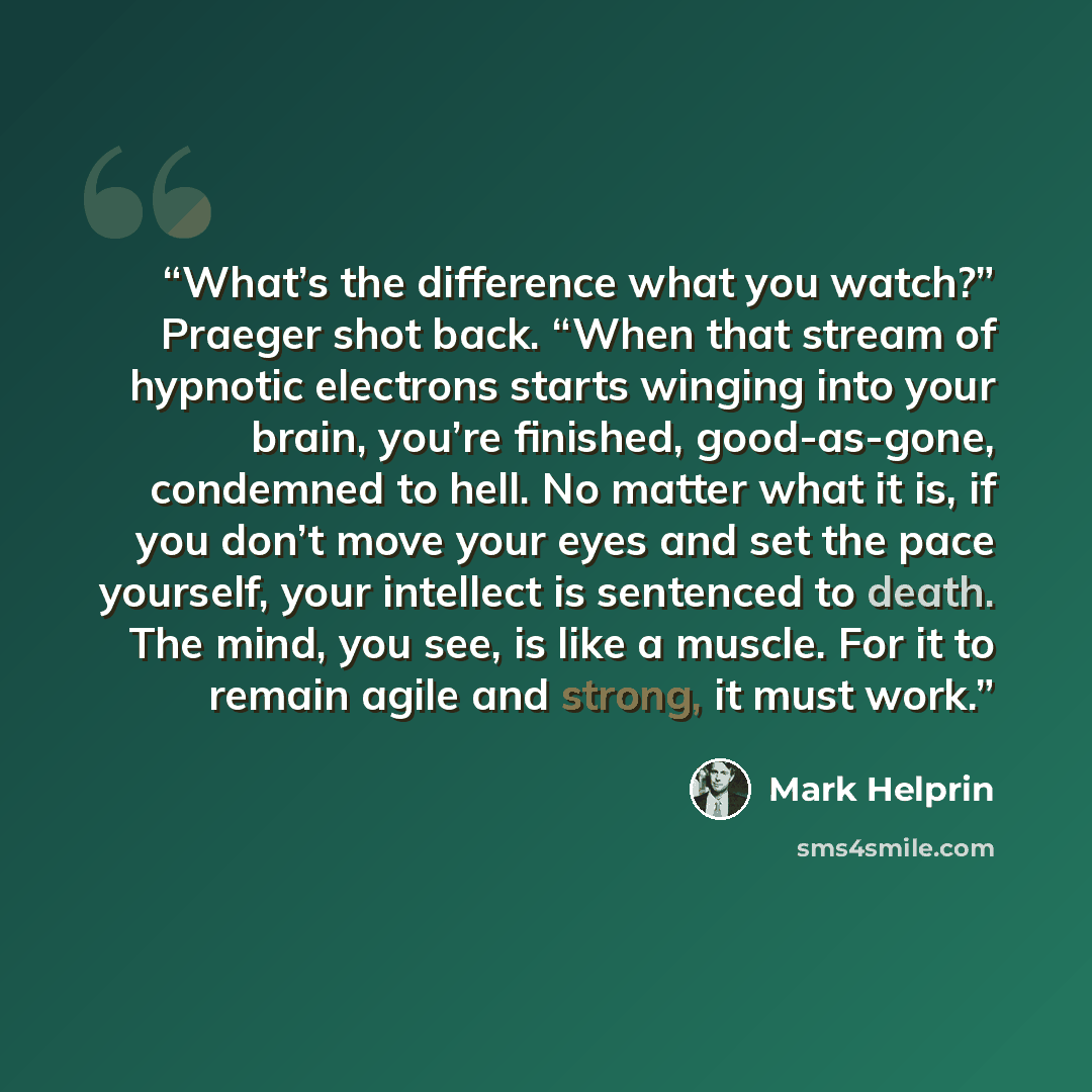 “What’s the difference what you watch?” Praeger shot back. “When that stream of hypnotic electrons starts winging into your brain, you’re finished, good-as-gone, condemned to hell. No matter what it is, if you don’t move your eyes and set the pace yourself, your intellect is sentenced to death. The…” quote by Mark Helprin