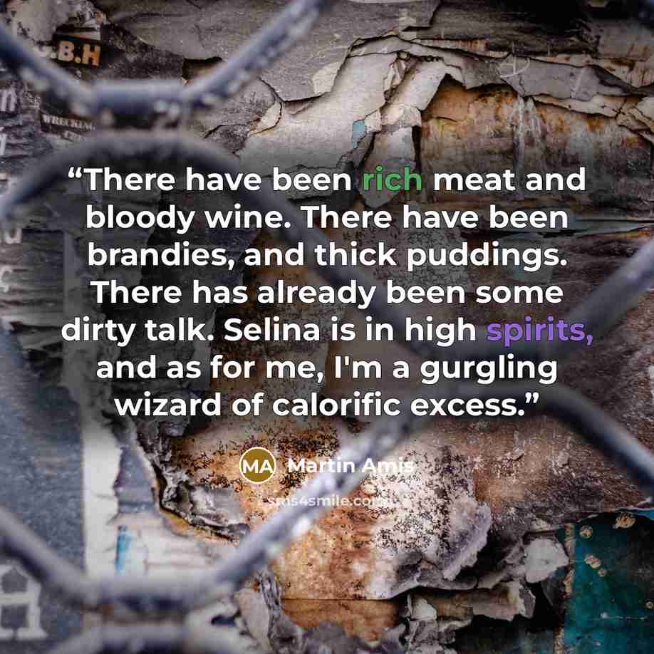“There have been rich meat and bloody wine. There have been brandies, and thick puddings. There has already been some dirty talk. Selina is in high spirits, and as for me, I'm a gurgling wizard of calorific excess.” quote by Martin Amis