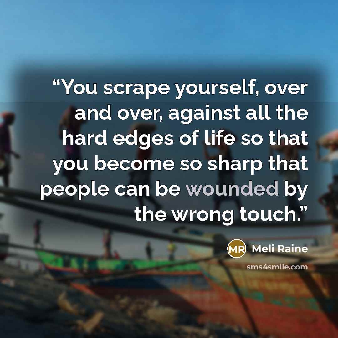 “You scrape yourself, over and over, against all the hard edges of life so that you become so sharp that people can be wounded by the wrong touch.” quote by Meli Raine