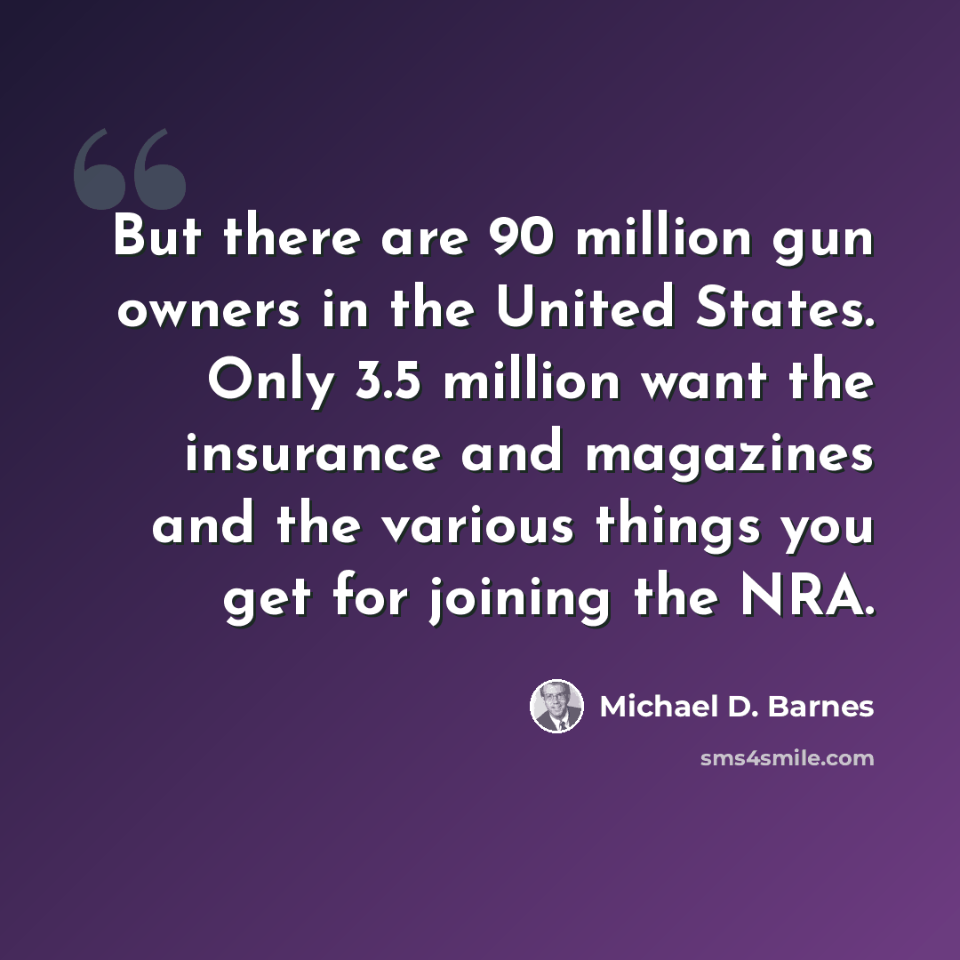 “But there are 90 million gun owners in the United States. Only 3.5 million want the insurance and magazines and the various things you get for joining the NRA.” quote by Michael D. Barnes