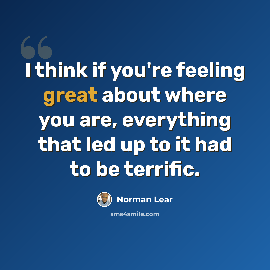 “I think if you're feeling great about where you are, everything that led up to it had to be terrific.” quote by Norman Lear