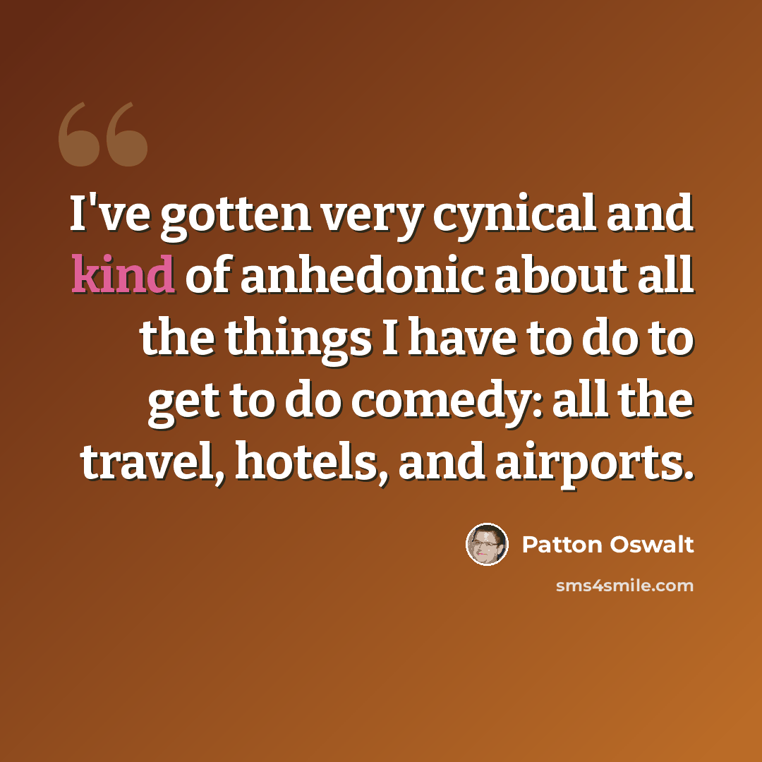 “I've gotten very cynical and kind of anhedonic about all the things I have to do to get to do comedy: all the travel, hotels, and airports.” quote by Patton Oswalt
