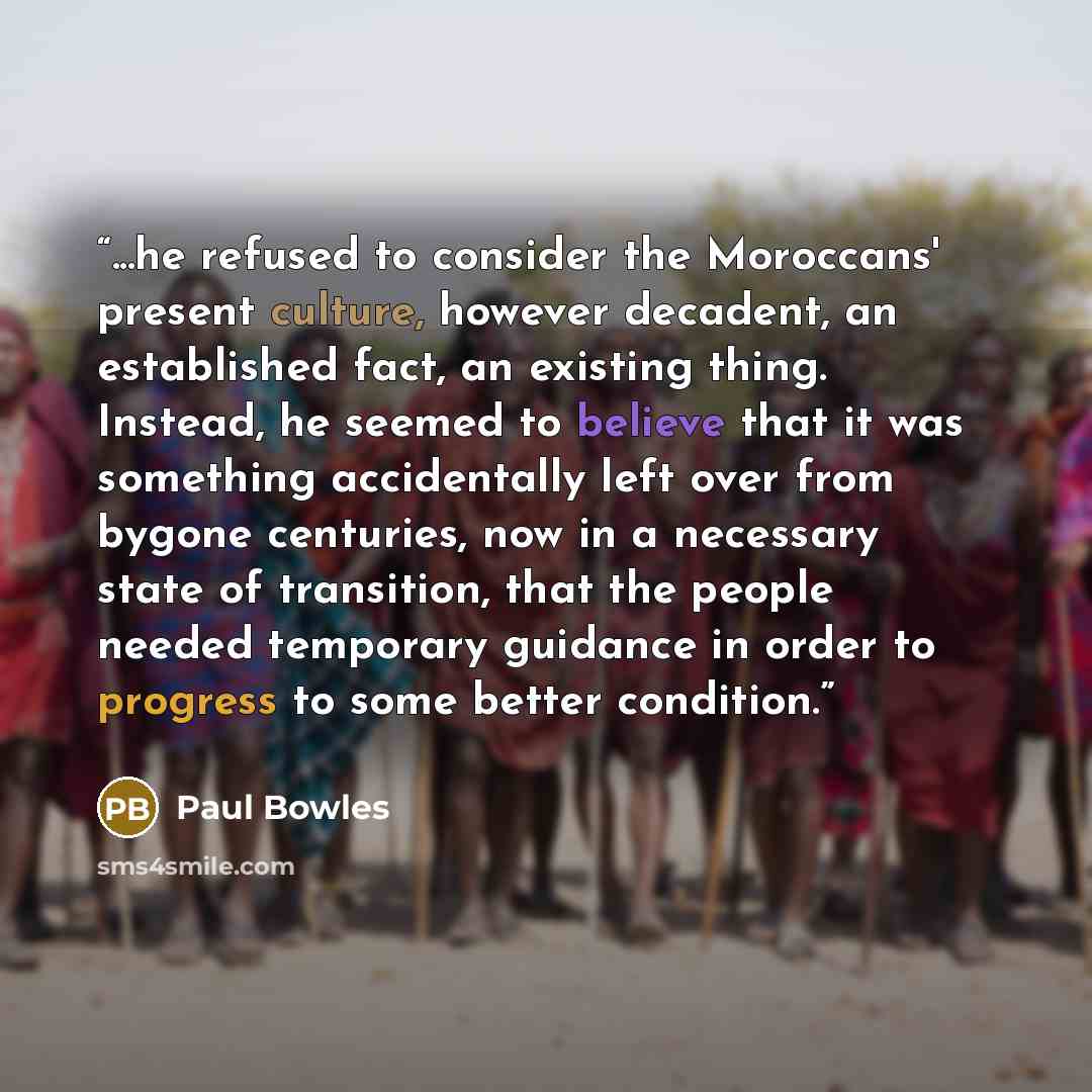 “...he refused to consider the Moroccans' present culture, however decadent, an established fact, an existing thing. Instead, he seemed to believe that it was something accidentally left over from bygone centuries, now in a necessary state of transition, that the people needed temporary guidance in…” quote by Paul Bowles