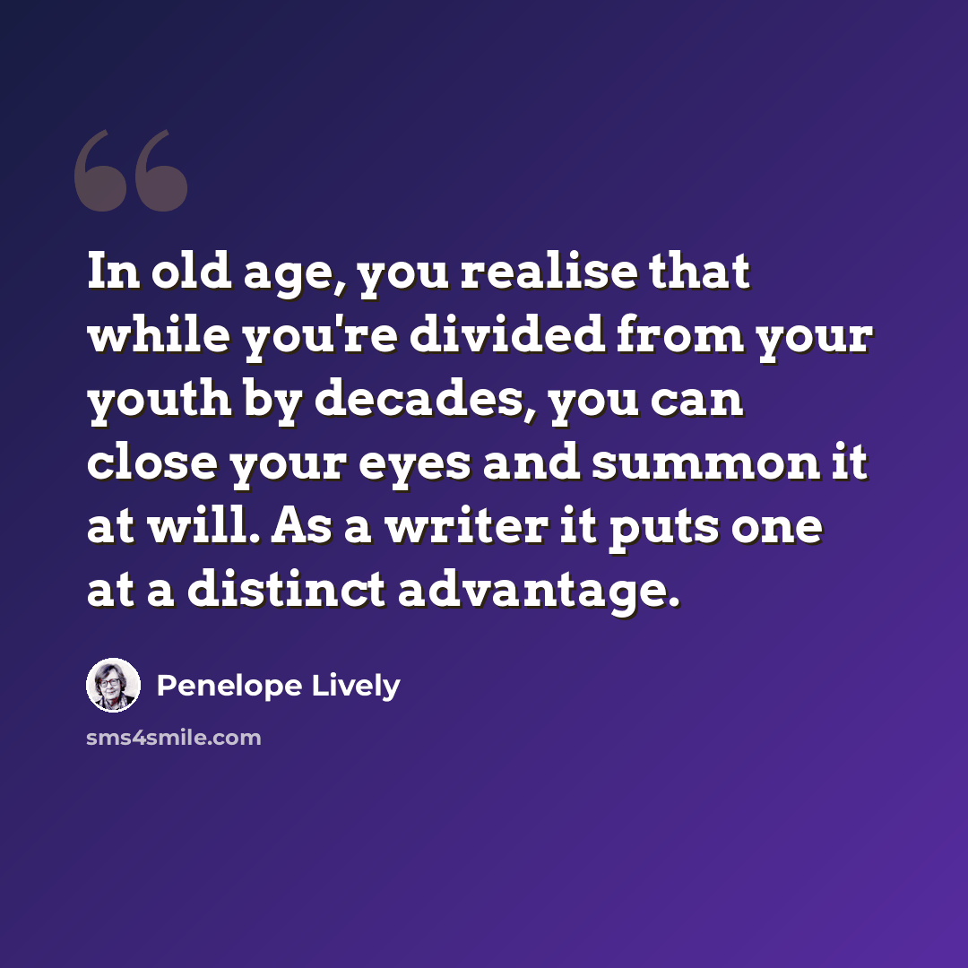 “In old age, you realise that while you're divided from your youth by decades, you can close your eyes and summon it at will. As a writer it puts one at a distinct advantage.” quote by Penelope Lively