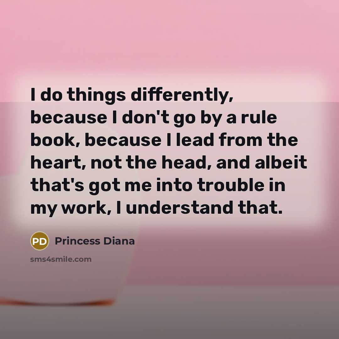 “I do things differently, because I don't go by a rule book, because I lead from the heart, not the head, and albeit that's got me into trouble in my work, I understand that.” quote by Princess Diana