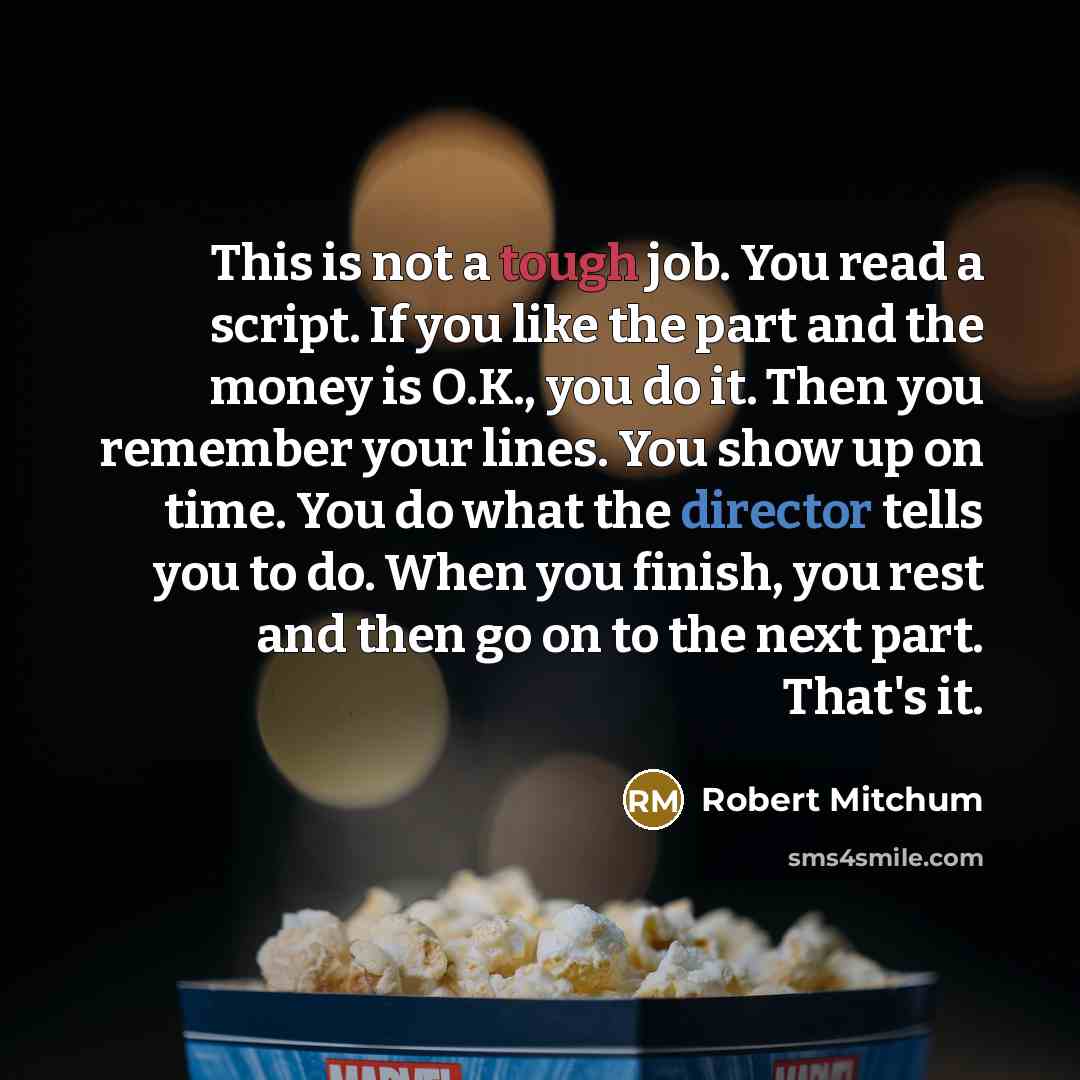“This is not a tough job. You read a script. If you like the part and the money is O.K., you do it. Then you remember your lines. You show up on time. You do what the director tells you to do. When you finish, you rest and then go on to the next part. That's it.” quote by Robert Mitchum