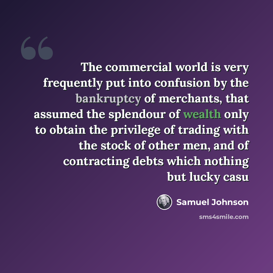“The commercial world is very frequently put into confusion by the bankruptcy of merchants, that assumed the splendour of wealth only to obtain the privilege of trading with the stock of other men, and of contracting debts which nothing but lucky casu” quote by Samuel Johnson