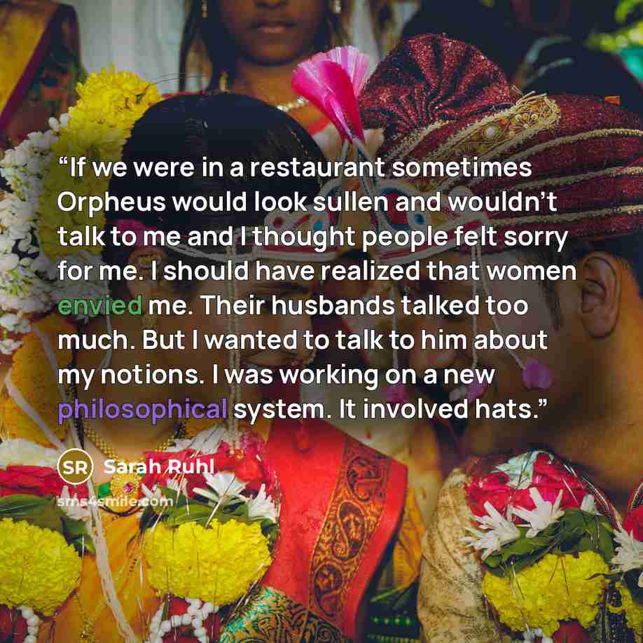 “If we were in a restaurant sometimes Orpheus would look sullen and wouldn't talk to me and I thought people felt sorry for me. I should have realized that women envied me. Their husbands talked too much. But I wanted to talk to him about my notions. I was working on a new philosophical system. It…” quote by Sarah Ruhl