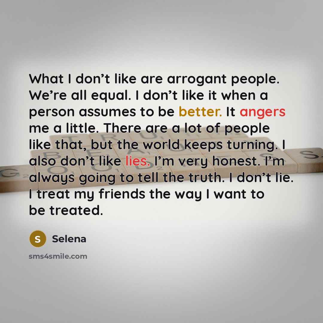 “What I don’t like are arrogant people. We’re all equal. I don’t like it when a person assumes to be better. It angers me a little. There are a lot of people like that, but the world keeps turning. I also don’t like lies. I’m very honest. I’m always going to tell the truth. I don’t lie. I treat my…” quote by Selena