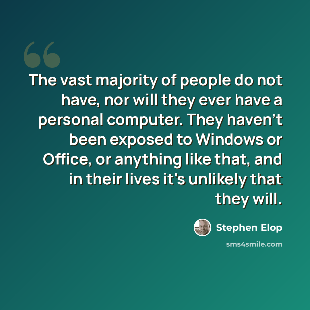 “The vast majority of people do not have, nor will they ever have a personal computer. They haven't been exposed to Windows or Office, or anything like that, and in their lives it's unlikely that they will.” quote by Stephen Elop