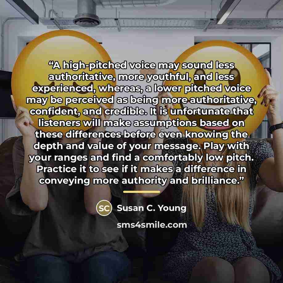 “A high-pitched voice may sound less authoritative, more youthful, and less experienced, whereas, a lower pitched voice may be perceived as being more authoritative, confident, and credible. It is unfortunate that listeners will make assumptions based on these differences before even knowing the…” quote by Susan C. Young