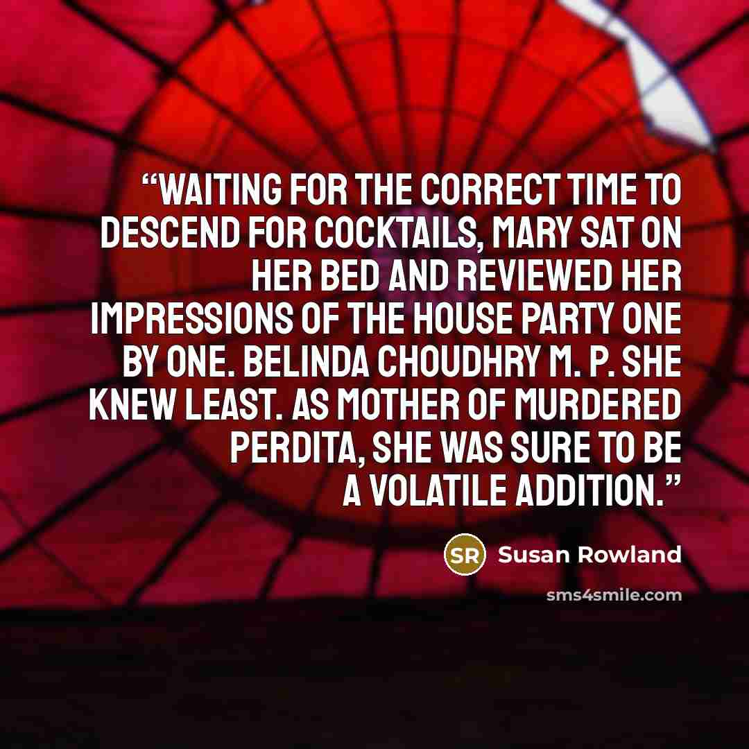 “Waiting for the correct time to descend for cocktails, Mary sat on her bed and reviewed her impressions of the house party one by one. Belinda Choudhry M. P. she knew least. As mother of murdered Perdita, she was sure to be a volatile addition.” quote by Susan Rowland
