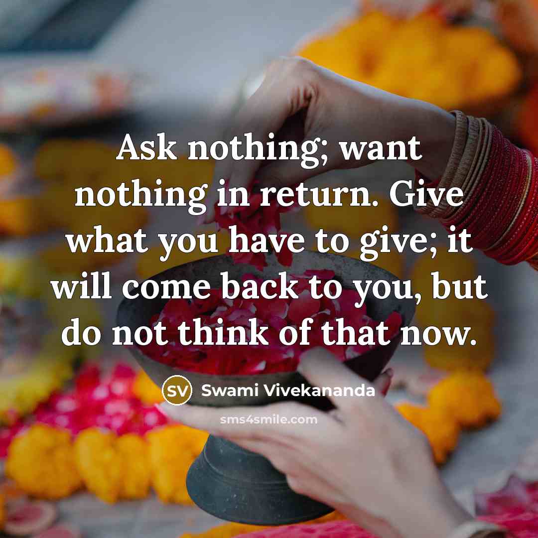 “Ask nothing; want nothing in return. Give what you have to give; it will come back to you, but do not think of that now.” quote by Swami Vivekananda