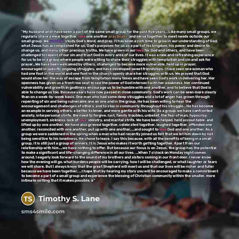 “My husband and I have been a part of the same small group for the past five years… Like many small groups, we regularly share a meal together, love one another practically, and serve together to meet needs outside our small group. We worship, study God’s Word, and pray. It has been a rich time to…” quote by Timothy S. Lane