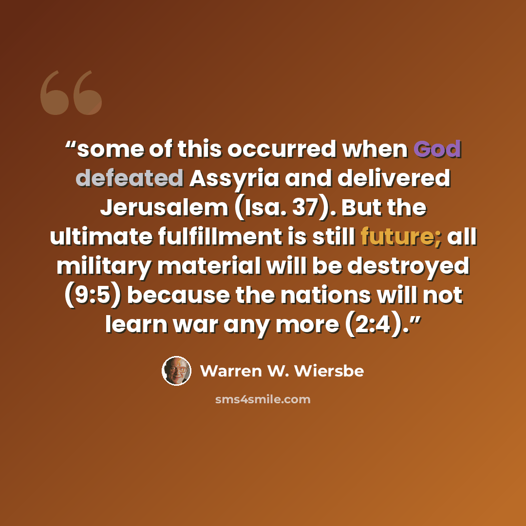 “some of this occurred when God defeated Assyria and delivered Jerusalem (Isa. 37). But the ultimate fulfillment is still future; all military material will be destroyed (9:5) because the nations will not learn war any more (2:4).” quote by Warren W. Wiersbe