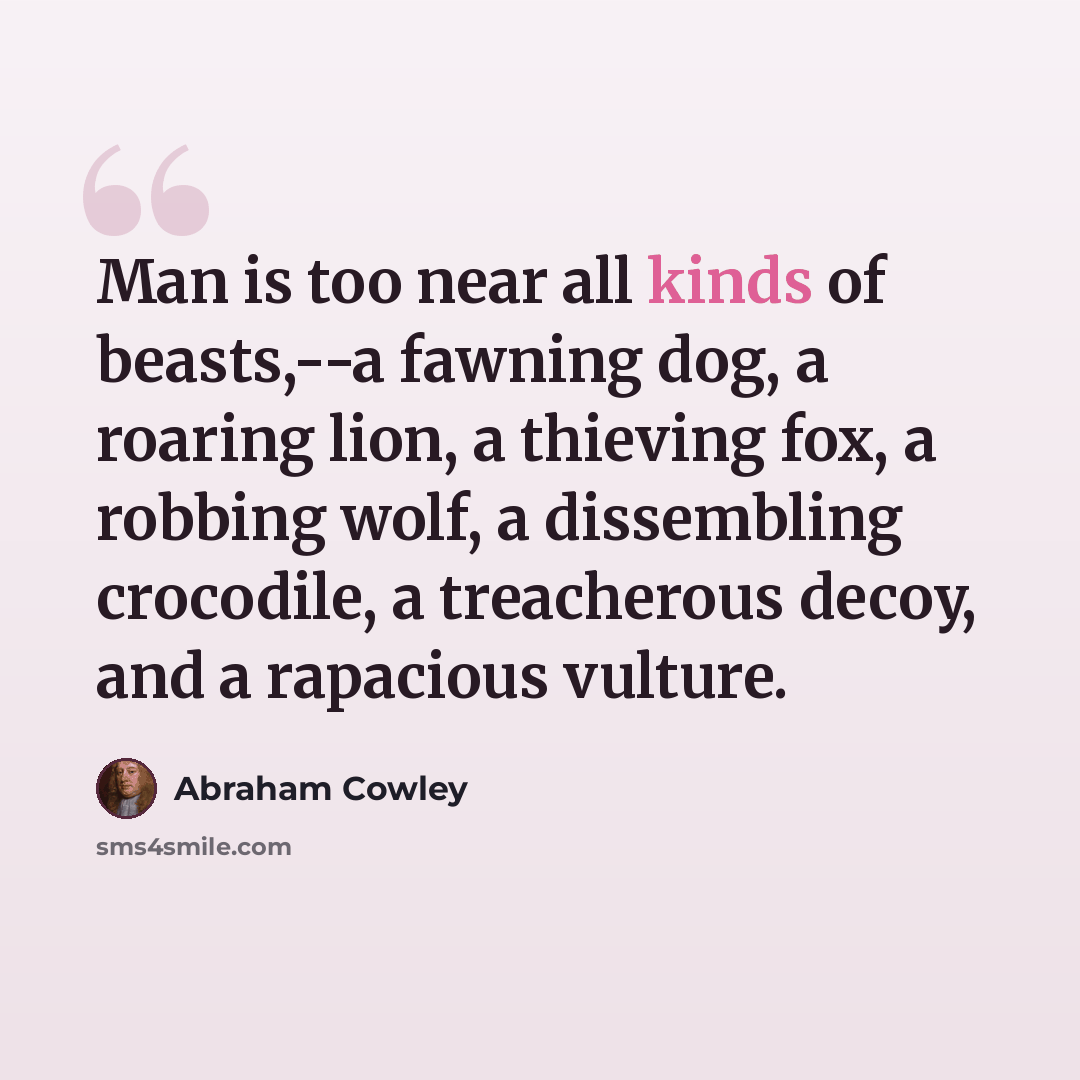“Man is too near all kinds of beasts,--a fawning dog, a roaring lion, a thieving fox, a robbing wolf, a dissembling crocodile, a treacherous decoy, and a rapacious vulture.” quote by Abraham Cowley