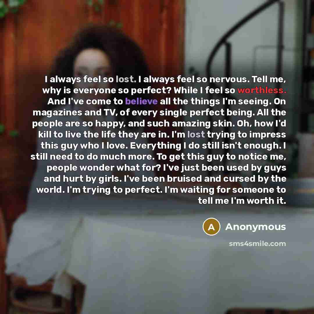 “I always feel so lost. I always feel so nervous. Tell me, why is everyone so perfect? While I feel so worthless. And I've come to believe all the things I'm seeing. On magazines and TV, of every single perfect being. All the people are so happy, and such amazing skin. Oh, how I'd kill to live the…” quote by Anonymous
