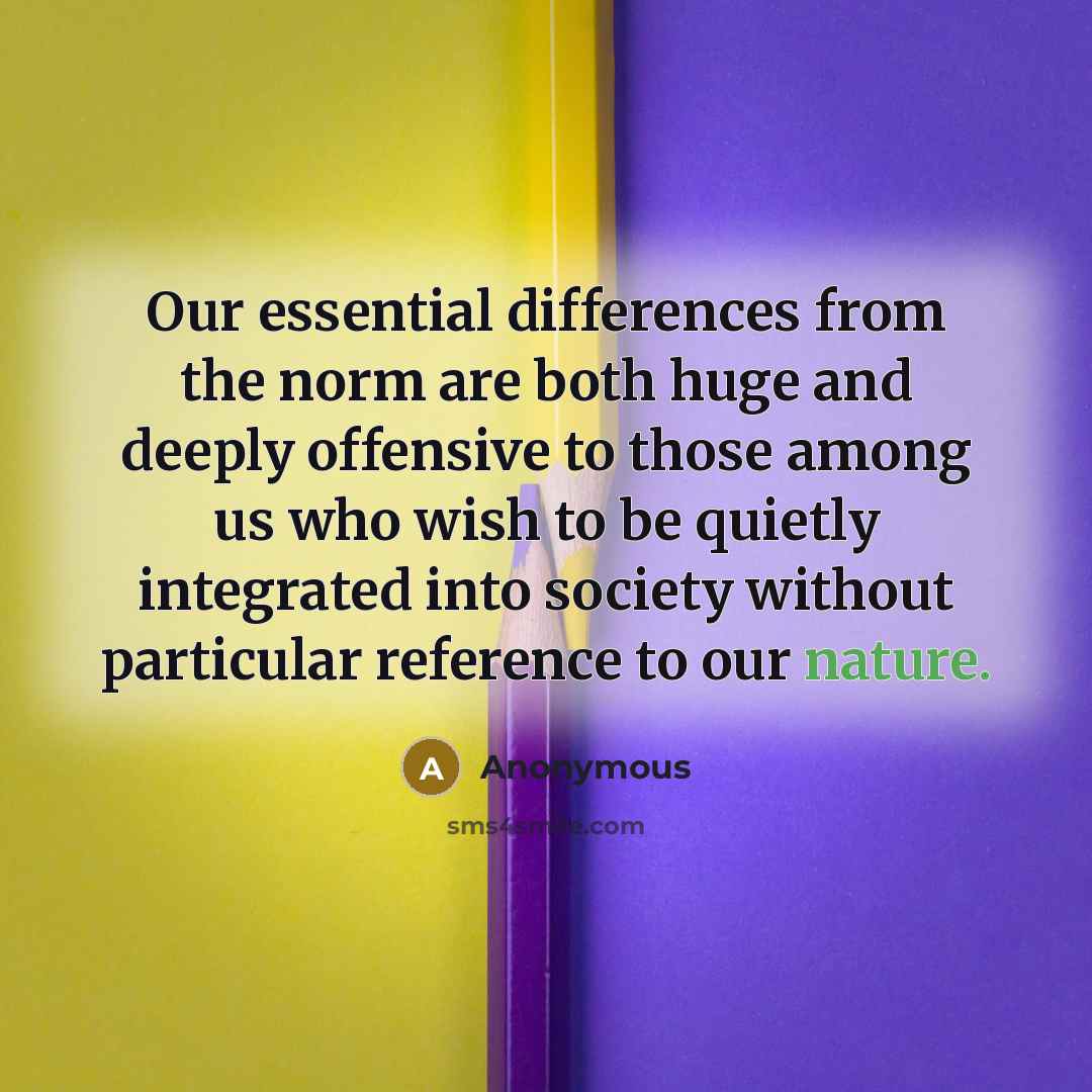 “Our essential differences from the norm are both huge and deeply offensive to those among us who wish to be quietly integrated into society without particular reference to our nature.” quote by Anonymous