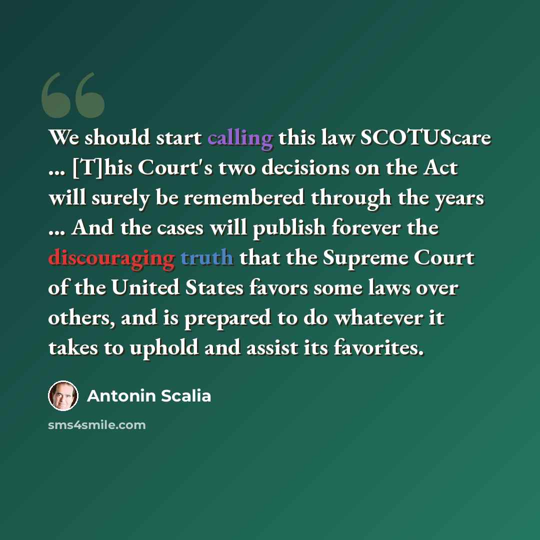 “We should start calling this law SCOTUScare ... [T]his Court's two decisions on the Act will surely be remembered through the years ... And the cases will publish forever the discouraging truth that the Supreme Court of the United States favors some laws over others, and is prepared to do whatever…” quote by Antonin Scalia