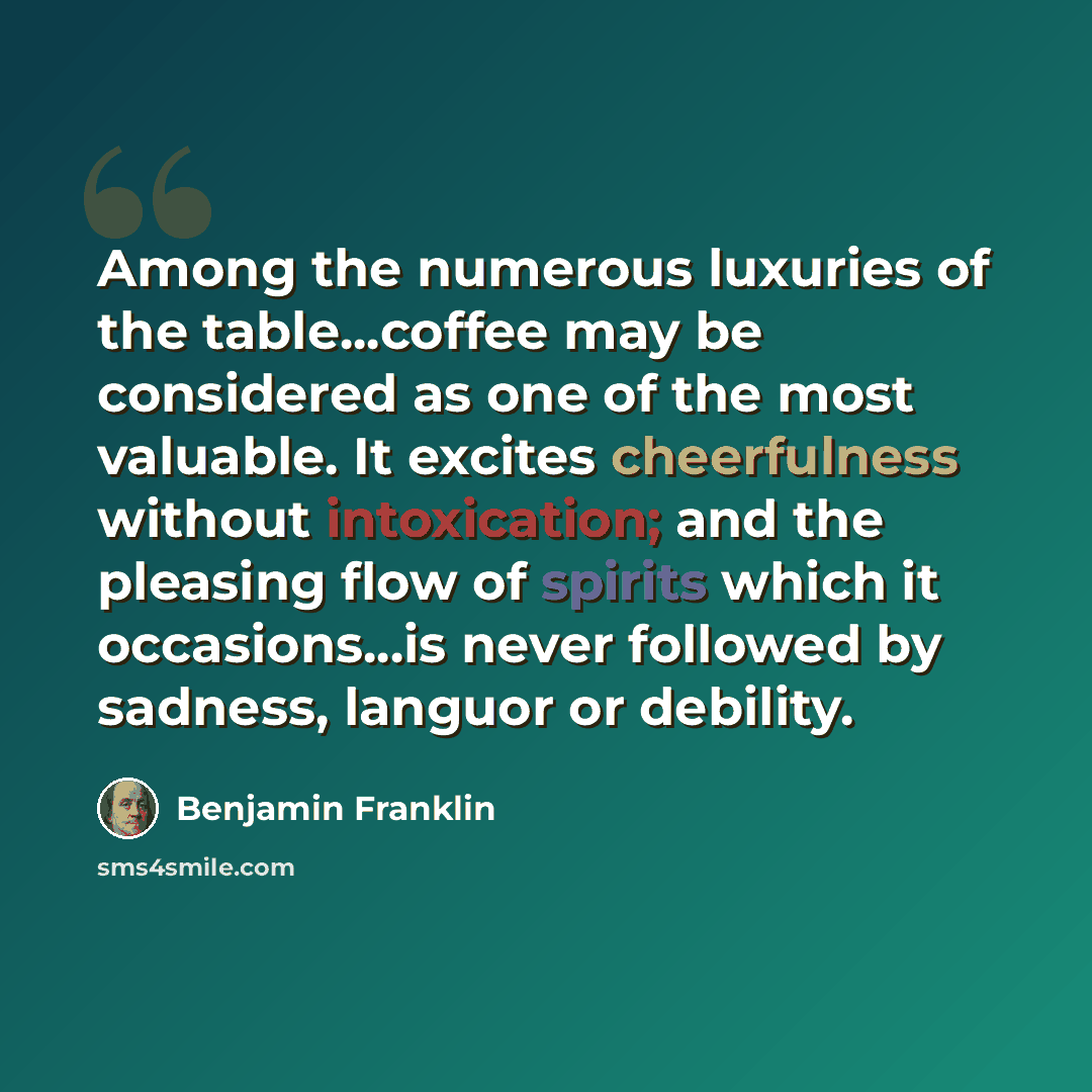 “Among the numerous luxuries of the table...coffee may be considered as one of the most valuable. It excites cheerfulness without intoxication; and the pleasing flow of spirits which it occasions...is never followed by sadness, languor or debility.” quote by Benjamin Franklin