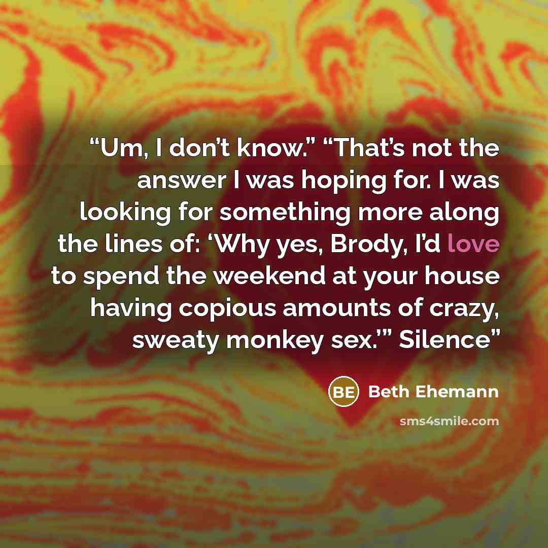 “Um, I don’t know.” “That’s not the answer I was hoping for. I was looking for something more along the lines of: ‘Why yes, Brody, I’d love to spend the weekend at your house having copious amounts of crazy, sweaty monkey sex.’” Silence” quote by Beth Ehemann