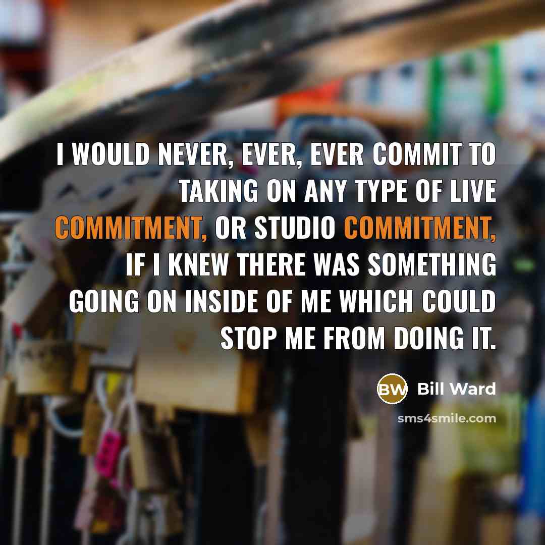 “I would never, ever, ever commit to taking on any type of live commitment, or studio commitment, if I knew there was something going on inside of me which could stop me from doing it.” quote by Bill Ward