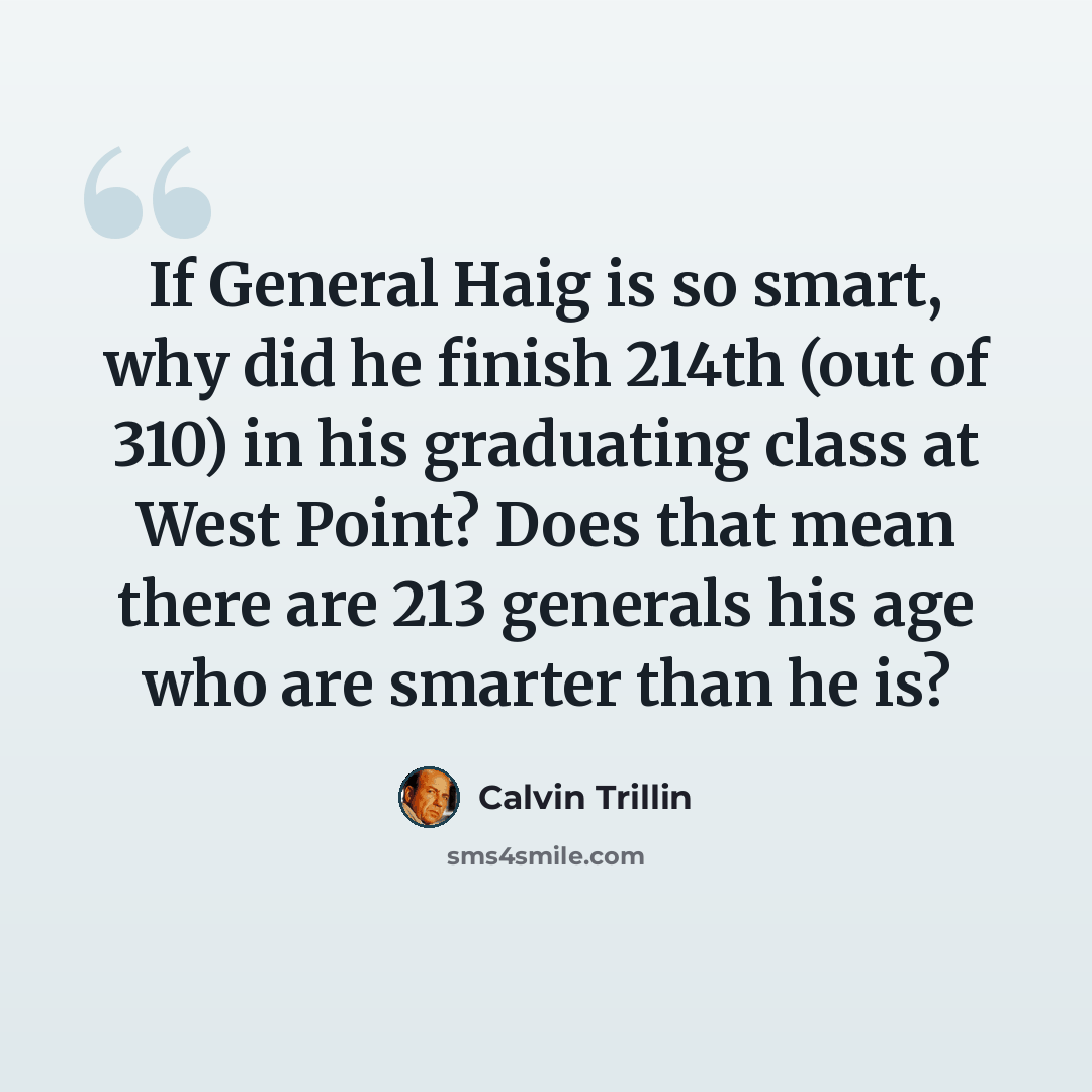 “If General Haig is so smart, why did he finish 214th (out of 310) in his graduating class at West Point? Does that mean there are 213 generals his age who are smarter than he is?” quote by Calvin Trillin