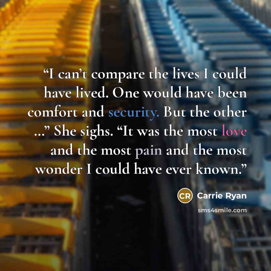 “I can’t compare the lives I could have lived. One would have been comfort and security. But the other …” She sighs. “It was the most love and the most pain and the most wonder I could have ever known.” quote by Carrie Ryan