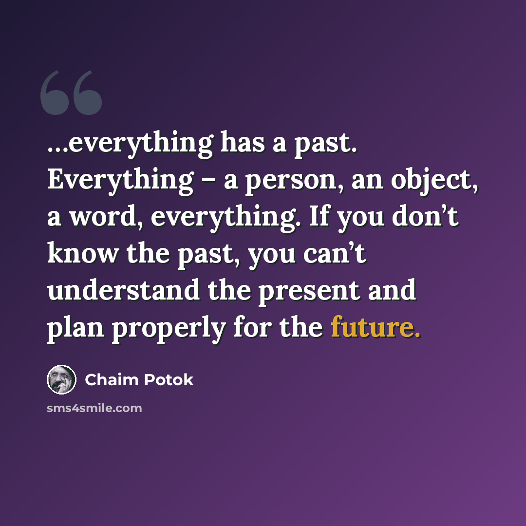“…everything has a past. Everything – a person, an object, a word, everything. If you don’t know the past, you can’t understand the present and plan properly for the future.” quote by Chaim Potok