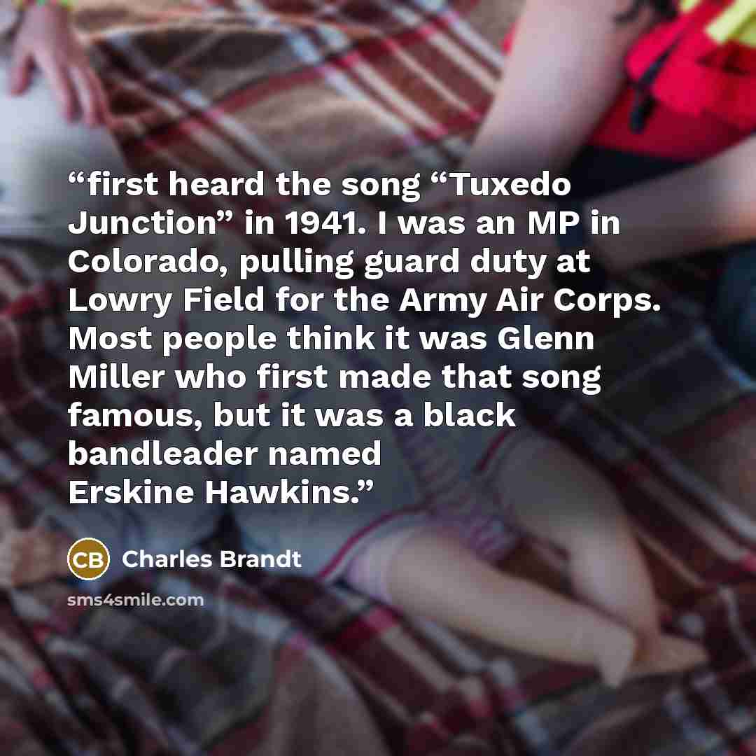 “first heard the song “Tuxedo Junction” in 1941. I was an MP in Colorado, pulling guard duty at Lowry Field for the Army Air Corps. Most people think it was Glenn Miller who first made that song famous, but it was a black bandleader named Erskine Hawkins.” quote by Charles Brandt