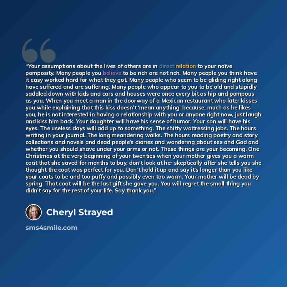 “Your assumptions about the lives of others are in direct relation to your naïve pomposity. Many people you believe to be rich are not rich. Many people you think have it easy worked hard for what they got. Many people who seem to be gliding right along have suffered and are suffering. Many people…” quote by Cheryl Strayed