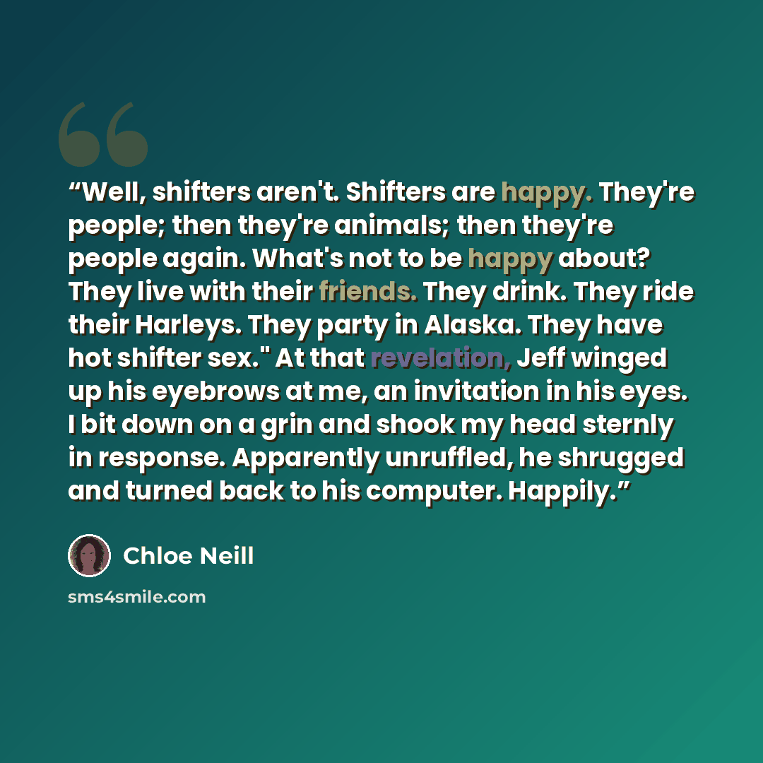 “Well, shifters aren't. Shifters are happy. They're people; then they're animals; then they're people again. What's not to be happy about? They live with their friends. They drink. They ride their Harleys. They party in Alaska. They have hot shifter sex." At that revelation, Jeff winged up his…” quote by Chloe Neill