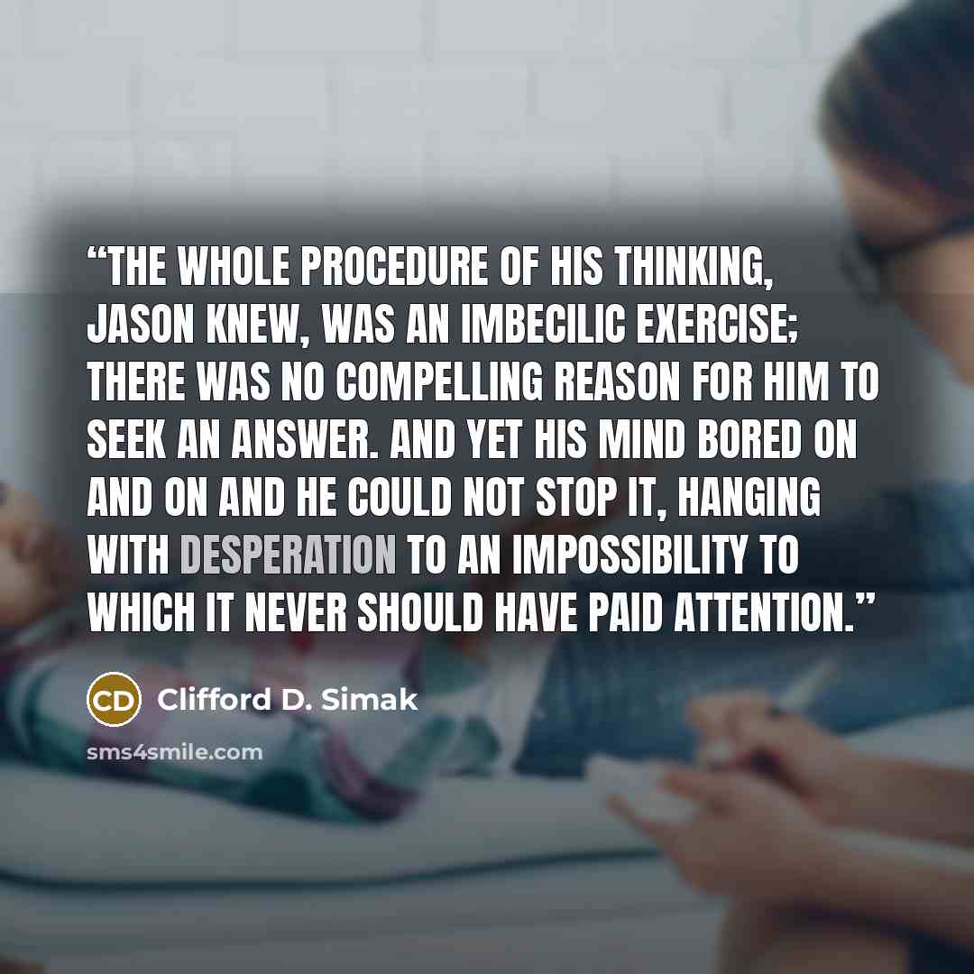 “The whole procedure of his thinking, Jason knew, was an imbecilic exercise; there was no compelling reason for him to seek an answer. And yet his mind bored on and on and he could not stop it, hanging with desperation to an impossibility to which it never should have paid attention.” quote by Clifford D. Simak