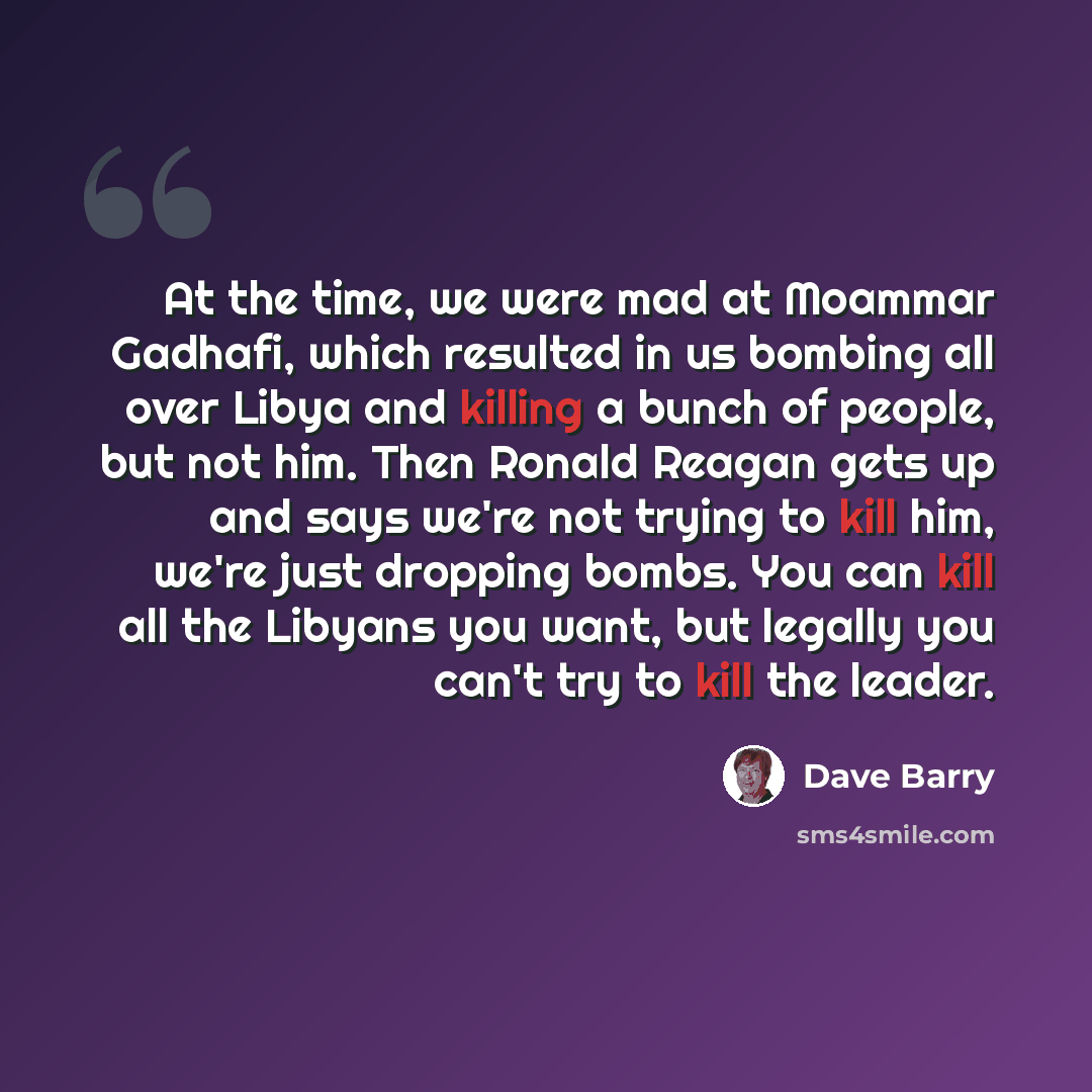 “At the time, we were mad at Moammar Gadhafi, which resulted in us bombing all over Libya and killing a bunch of people, but not him. Then Ronald Reagan gets up and says we're not trying to kill him, we're just dropping bombs. You can kill all the Libyans you want, but legally you can't try to kill…” quote by Dave Barry