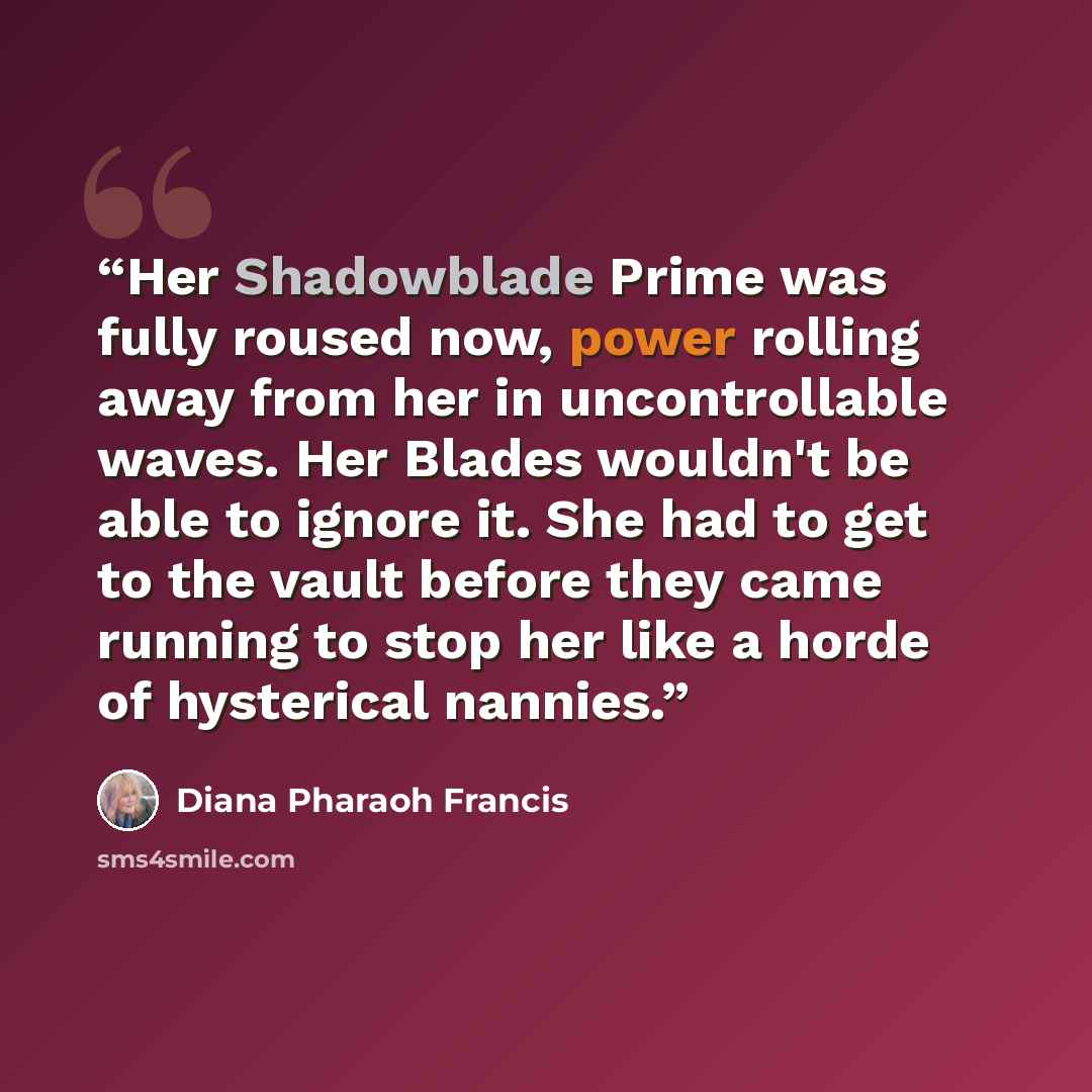 “Her Shadowblade Prime was fully roused now, power rolling away from her in uncontrollable waves. Her Blades wouldn't be able to ignore it. She had to get to the vault before they came running to stop her like a horde of hysterical nannies.” quote by Diana Pharaoh Francis