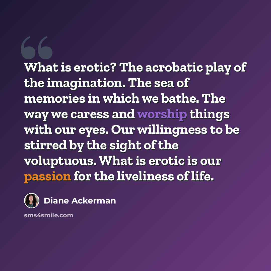 “What is erotic? The acrobatic play of the imagination. The sea of memories in which we bathe. The way we caress and worship things with our eyes. Our willingness to be stirred by the sight of the voluptuous. What is erotic is our passion for the liveliness of life.” quote by Diane Ackerman