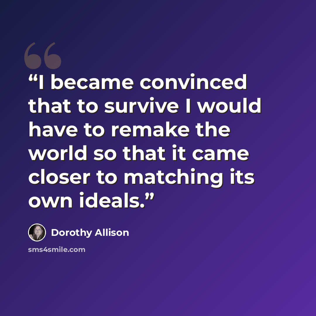 “I became convinced that to survive I would have to remake the world so that it came closer to matching its own ideals.” quote by Dorothy Allison