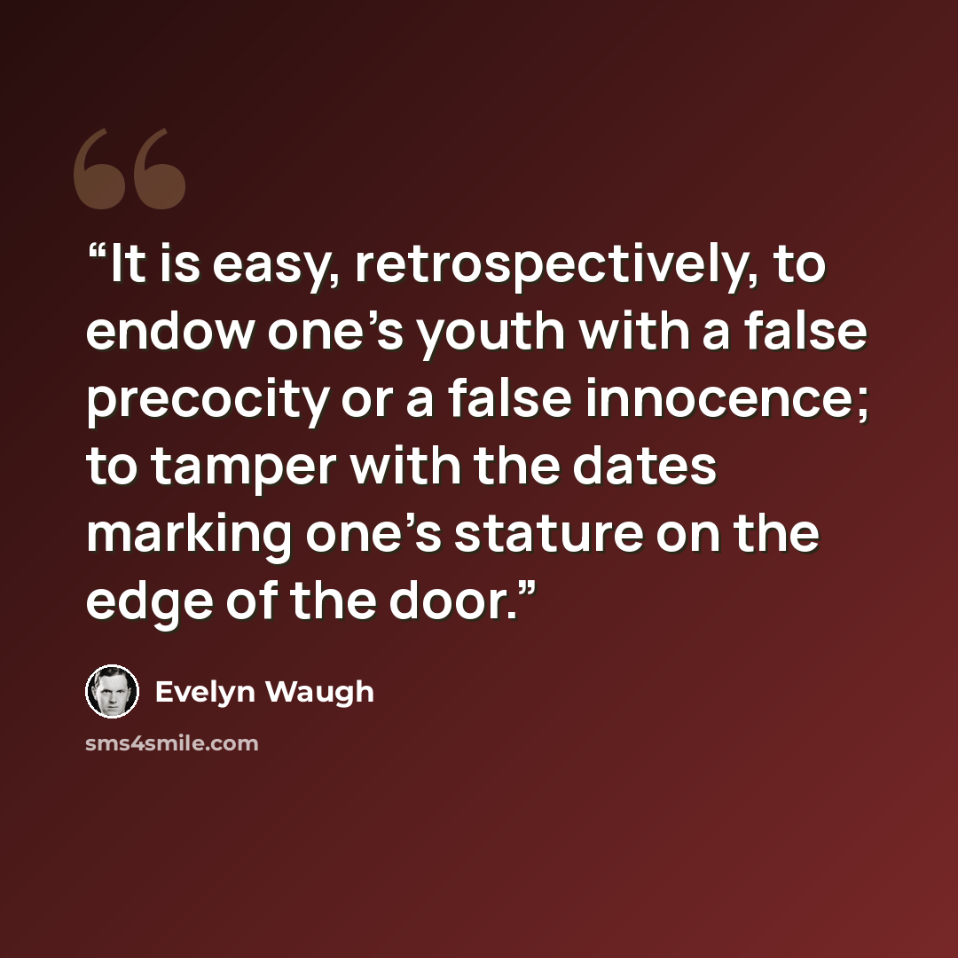 “It is easy, retrospectively, to endow one's youth with a false precocity or a false innocence; to tamper with the dates marking one's stature on the edge of the door.” quote by Evelyn Waugh