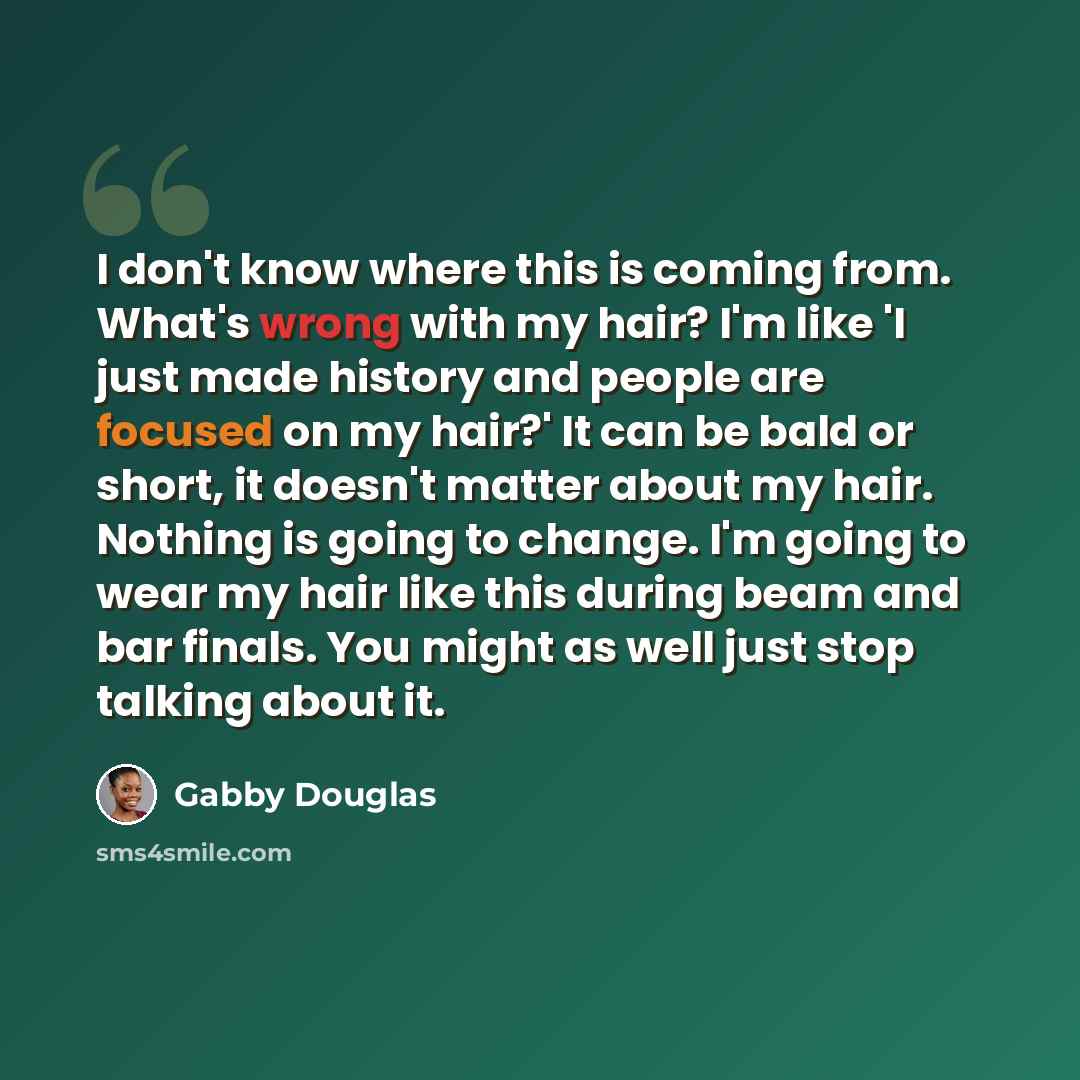“I don't know where this is coming from. What's wrong with my hair? I'm like 'I just made history and people are focused on my hair?' It can be bald or short, it doesn't matter about my hair. Nothing is going to change. I'm going to wear my hair like this during beam and bar finals. You might as…” quote by Gabby Douglas