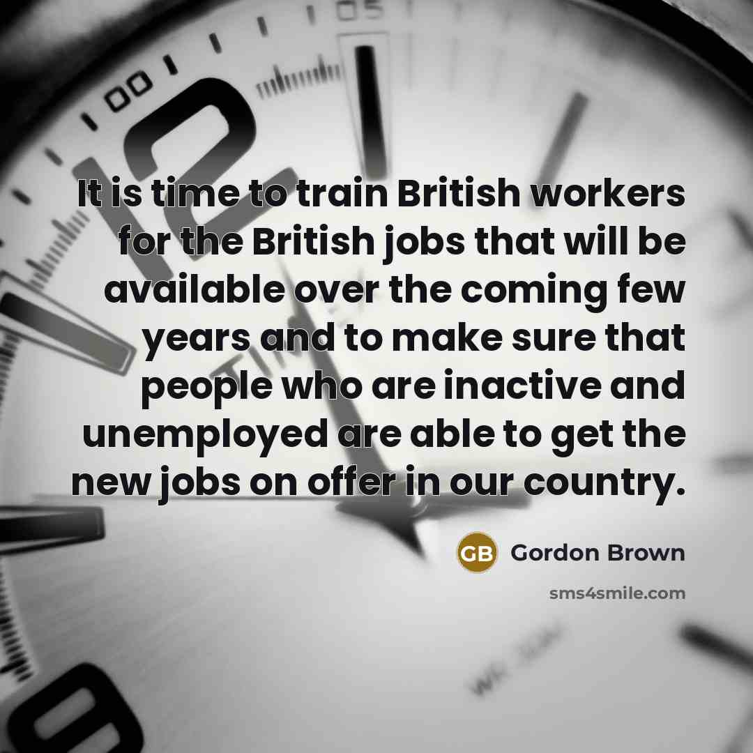 “It is time to train British workers for the British jobs that will be available over the coming few years and to make sure that people who are inactive and unemployed are able to get the new jobs on offer in our country.” quote by Gordon Brown