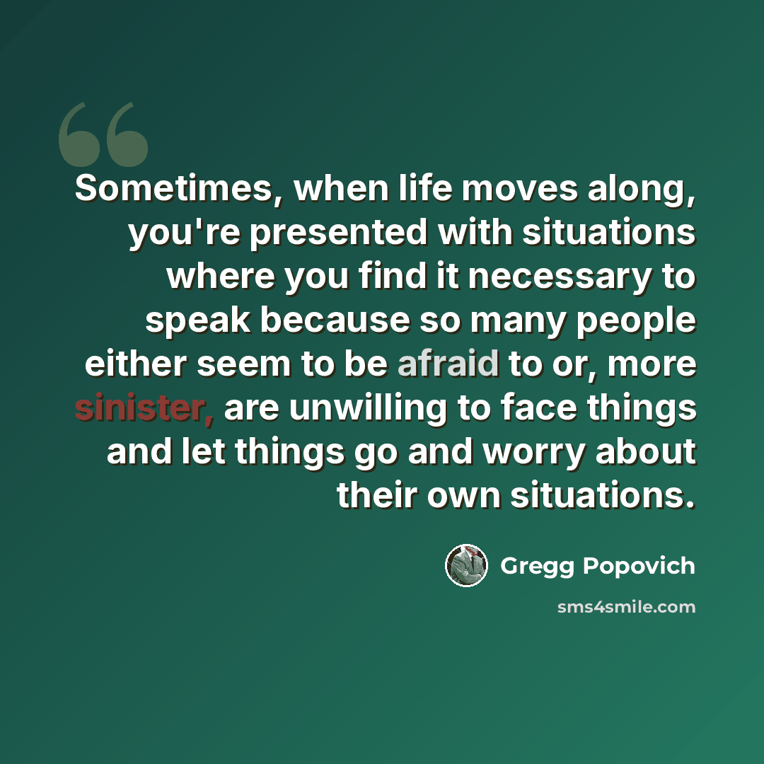“Sometimes, when life moves along, you're presented with situations where you find it necessary to speak because so many people either seem to be afraid to or, more sinister, are unwilling to face things and let things go and worry about their own situations.” quote by Gregg Popovich