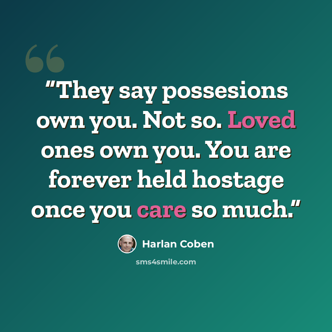 “They say possesions own you. Not so. Loved ones own you. You are forever held hostage once you care so much.” quote by Harlan Coben