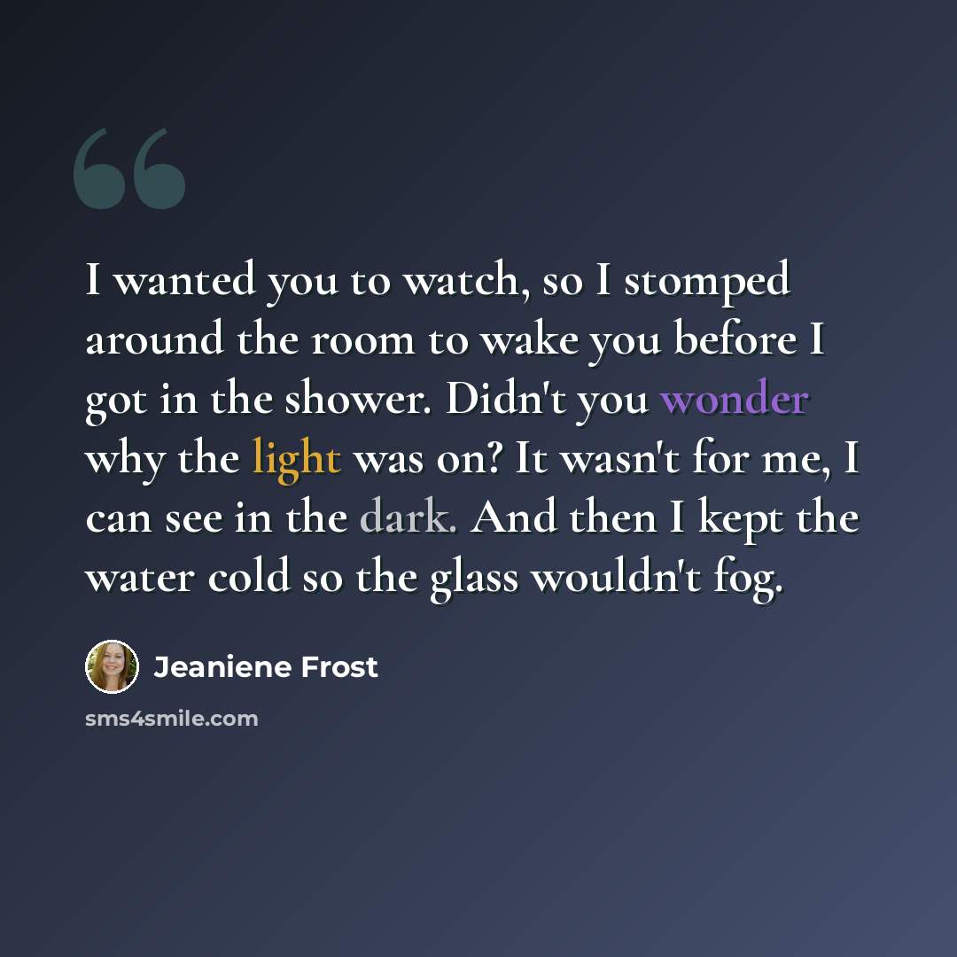 “I wanted you to watch, so I stomped around the room to wake you before I got in the shower. Didn't you wonder why the light was on? It wasn't for me, I can see in the dark. And then I kept the water cold so the glass wouldn't fog.” quote by Jeaniene Frost