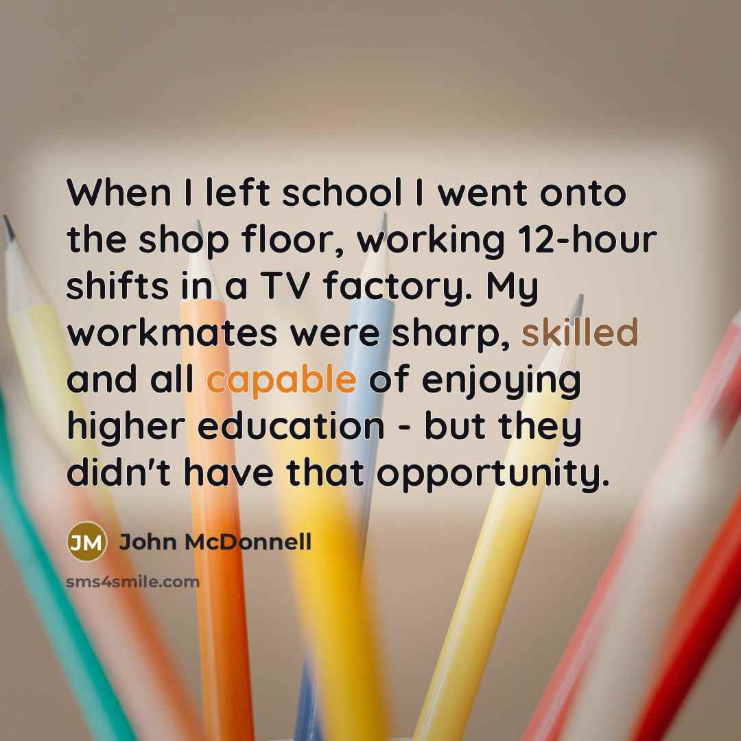“When I left school I went onto the shop floor, working 12-hour shifts in a TV factory. My workmates were sharp, skilled and all capable of enjoying higher education - but they didn't have that opportunity.” quote by John McDonnell
