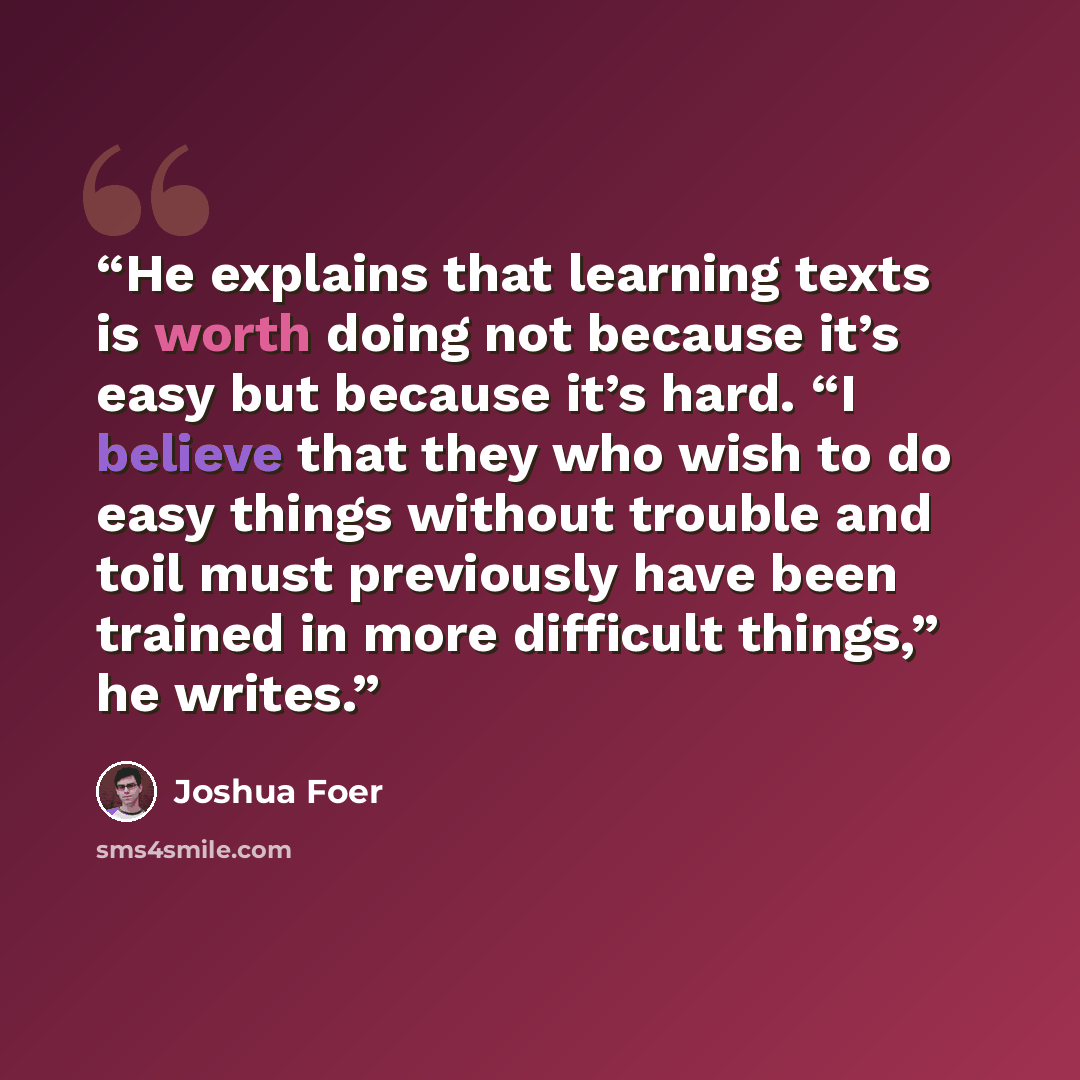 “He explains that learning texts is worth doing not because it’s easy but because it’s hard. “I believe that they who wish to do easy things without trouble and toil must previously have been trained in more difficult things,” he writes.” quote by Joshua Foer