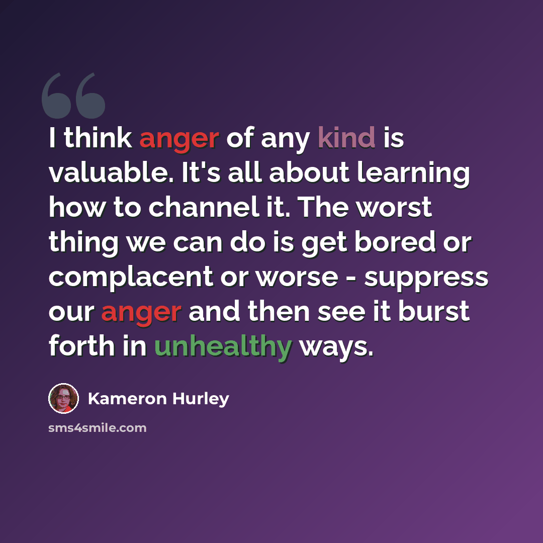 “I think anger of any kind is valuable. It's all about learning how to channel it. The worst thing we can do is get bored or complacent or worse - suppress our anger and then see it burst forth in unhealthy ways.” quote by Kameron Hurley