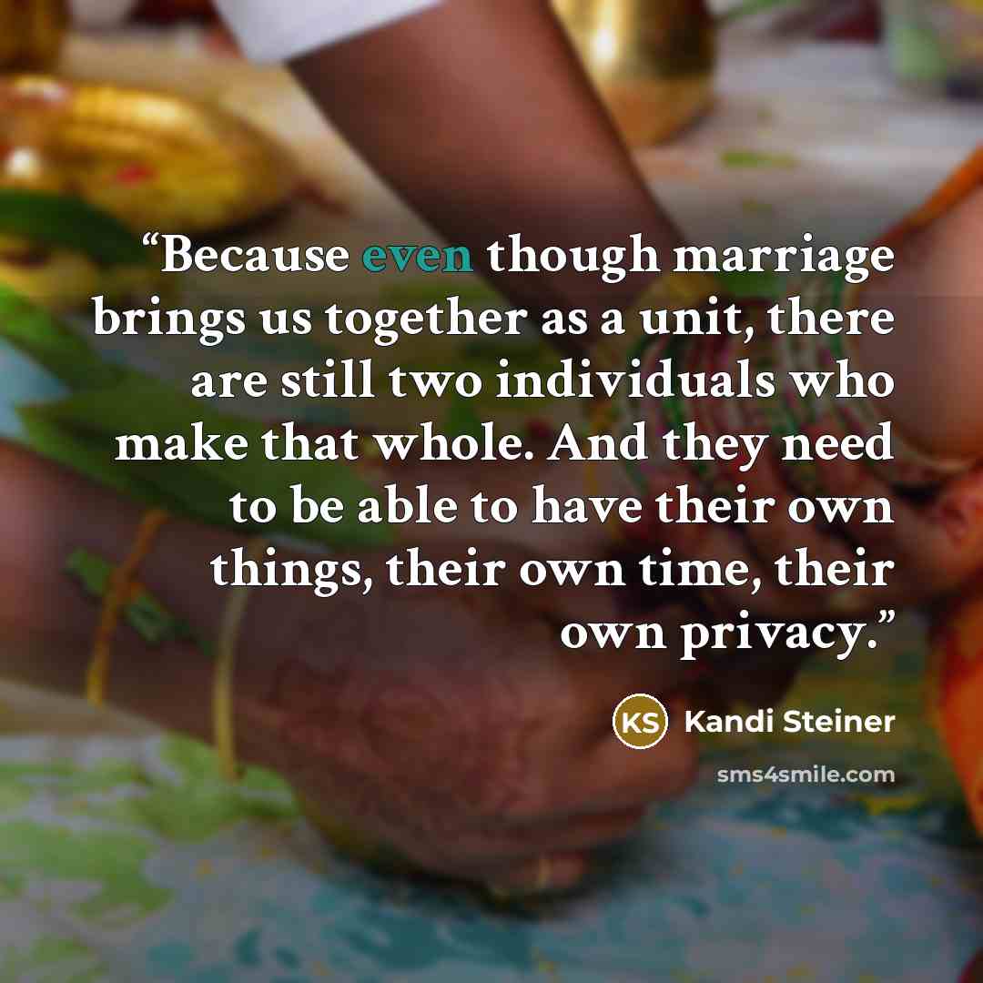 “Because even though marriage brings us together as a unit, there are still two individuals who make that whole. And they need to be able to have their own things, their own time, their own privacy.” quote by Kandi Steiner