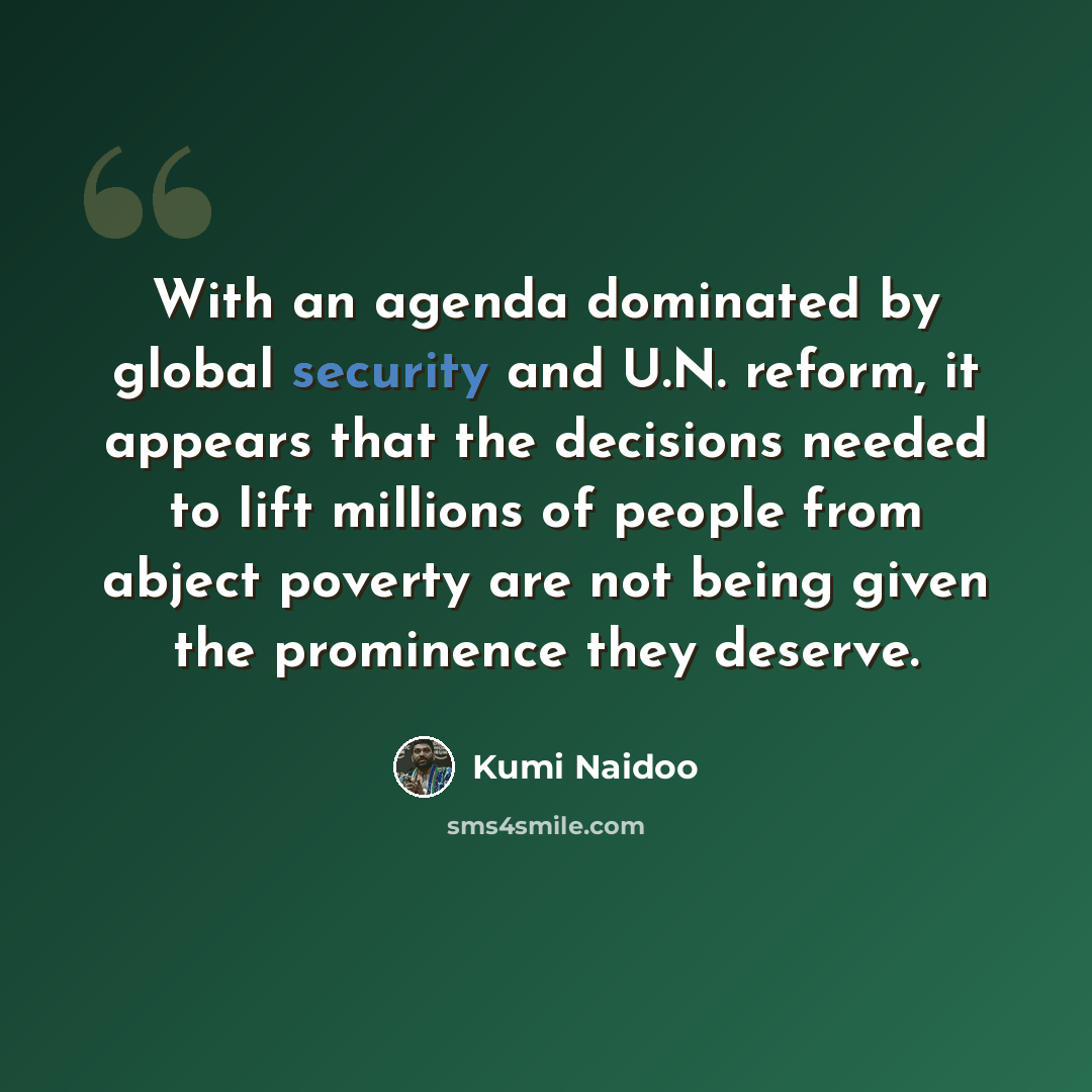 “With an agenda dominated by global security and U.N. reform, it appears that the decisions needed to lift millions of people from abject poverty are not being given the prominence they deserve.” quote by Kumi Naidoo